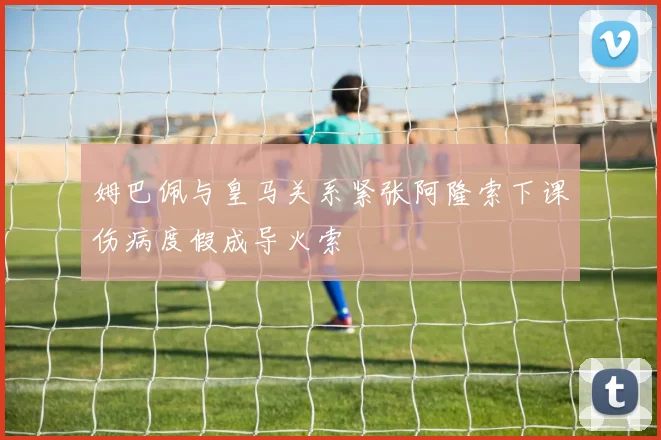 姆巴佩与皇马关系紧张阿隆索下课伤病度假成导火索