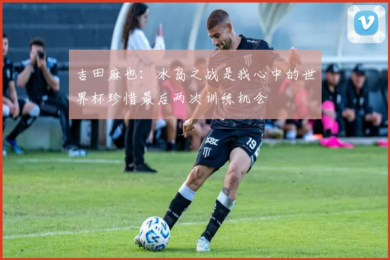 吉田麻也：冰岛之战是我心中的世界杯珍惜最后两次训练机会