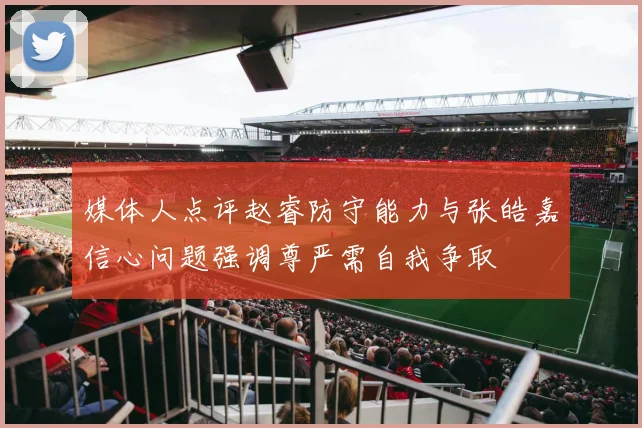 媒体人点评赵睿防守能力与张皓嘉信心问题强调尊严需自我争取