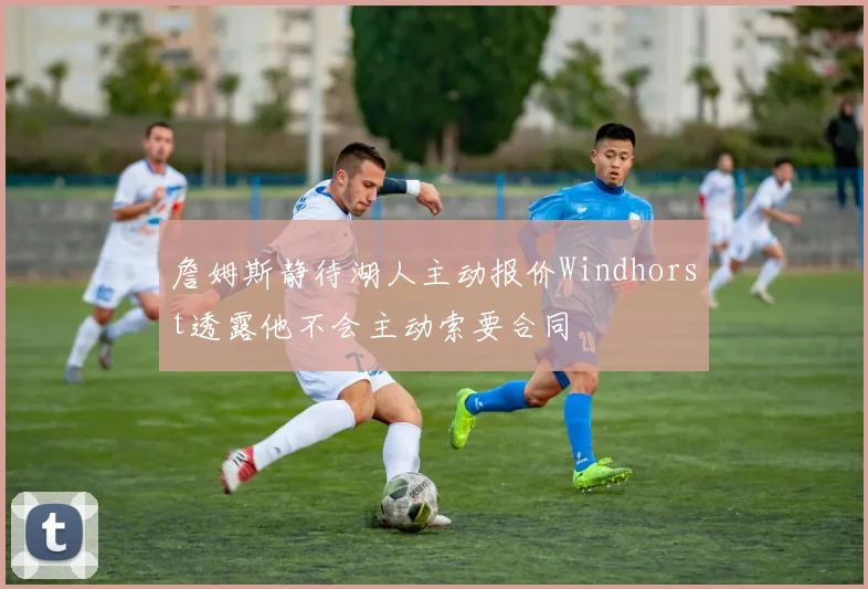 詹姆斯静待湖人主动报价Windhorst透露他不会主动索要合同