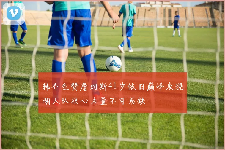 韩乔生赞詹姆斯41岁依旧巅峰表现湖人队核心力量不可或缺