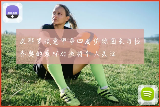 皮耶罗谈意甲争四局势称国米与拉齐奥的意杯对决将引人关注