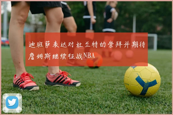 迪班萨表达对杜兰特的崇拜并期待詹姆斯继续征战NBA