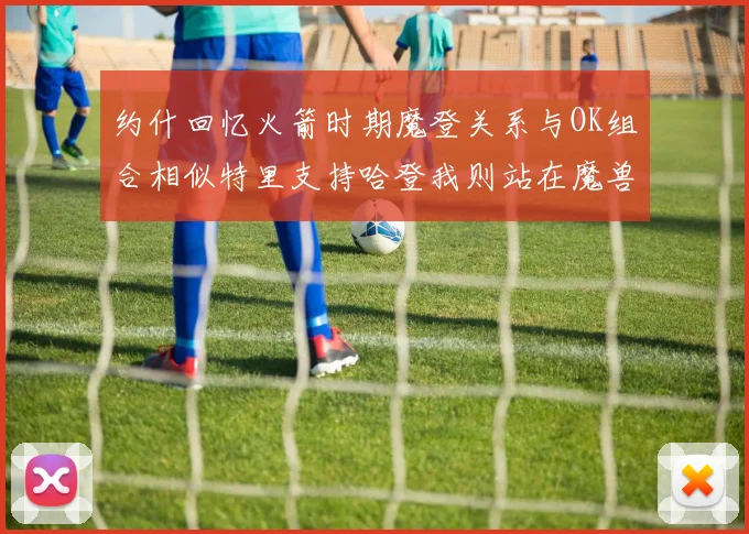约什回忆火箭时期魔登关系与OK组合相似特里支持哈登我则站在魔兽一边