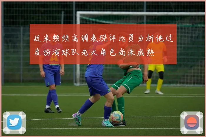 近来频频高调表现评论员分析他过度扮演球队老大角色尚未成熟