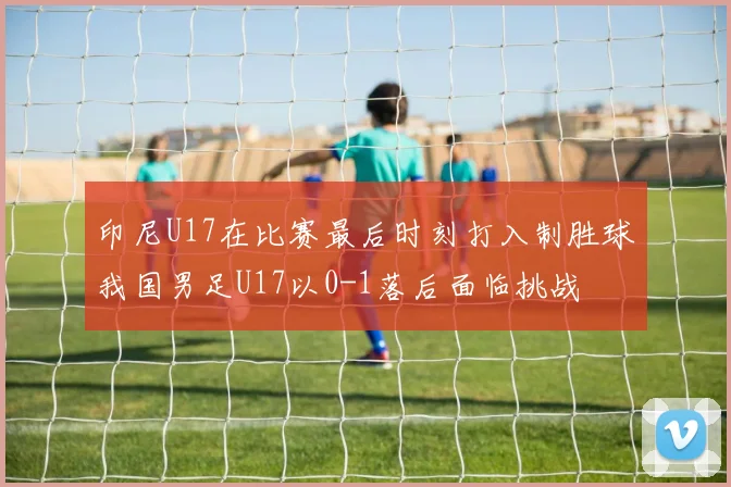 印尼U17在比赛最后时刻打入制胜球我国男足U17以0-1落后面临挑战