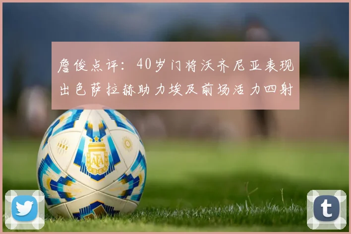 詹俊点评：40岁门将沃齐尼亚表现出色萨拉赫助力埃及前场活力四射