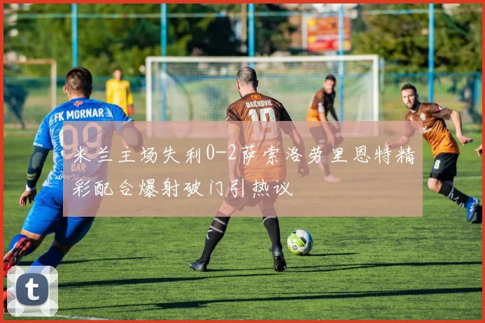 米兰主场失利0-2萨索洛劳里恩特精彩配合爆射破门引热议
